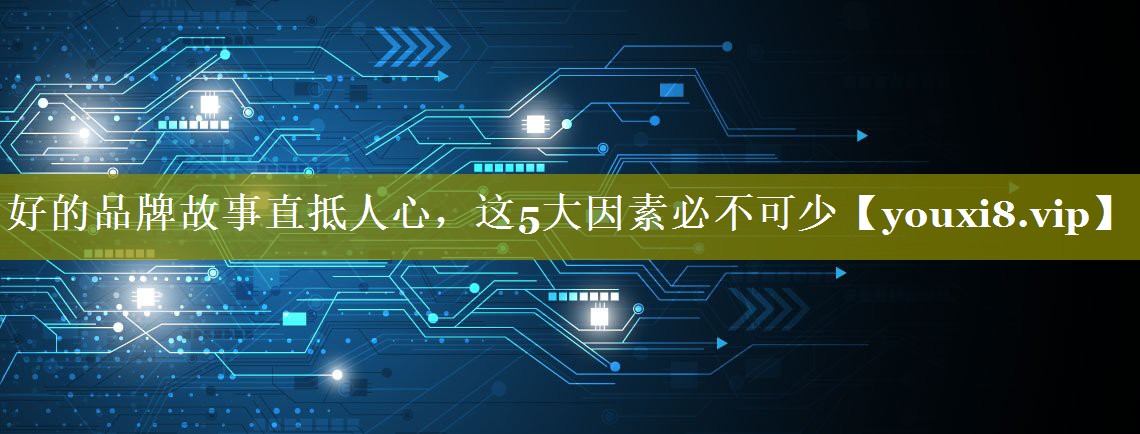 好的品牌故事直抵人心，这5大因素必不可少